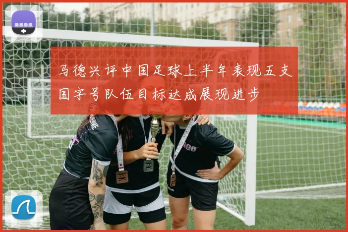 马德兴评中国足球上半年表现五支国字号队伍目标达成展现进步