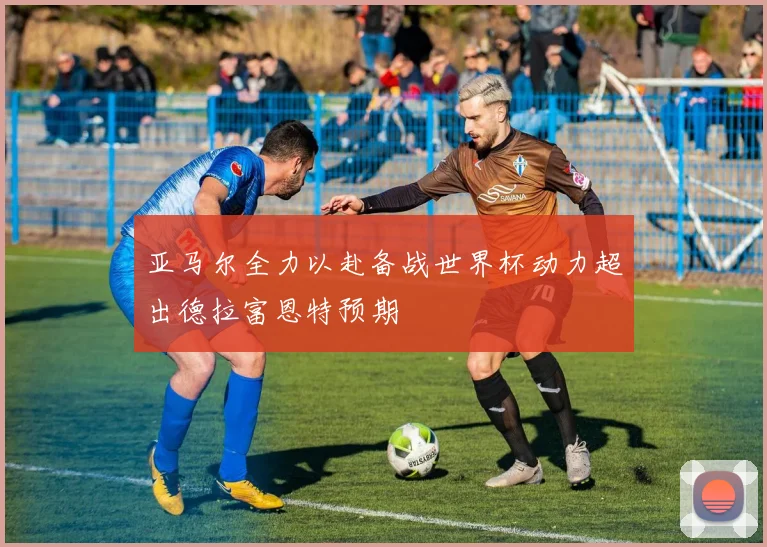 亚马尔全力以赴备战世界杯动力超出德拉富恩特预期