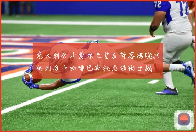 意大利对北爱尔兰首发阵容揭晓托纳利洛卡咖啡巴斯托尼领衔出战