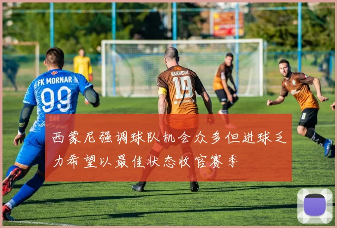西蒙尼强调球队机会众多但进球乏力希望以最佳状态收官赛季