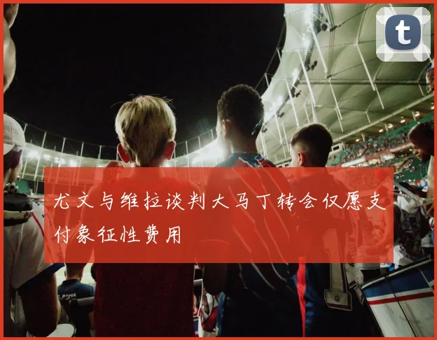尤文与维拉谈判大马丁转会仅愿支付象征性费用