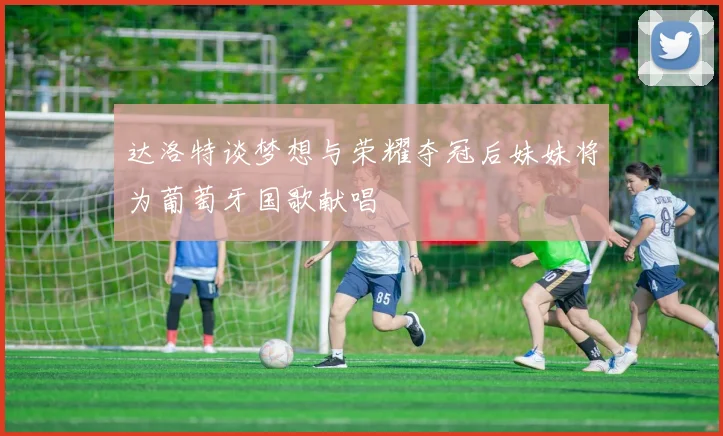达洛特谈梦想与荣耀夺冠后妹妹将为葡萄牙国歌献唱