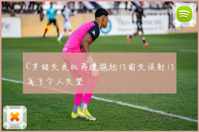 C罗错失良机再遭尴尬门前失误射门高飞令人失望