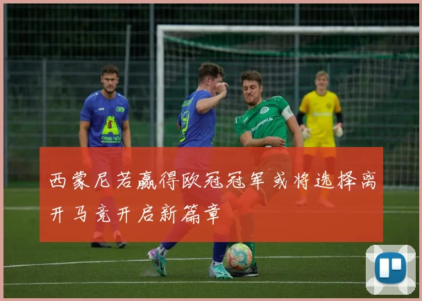 西蒙尼若赢得欧冠冠军或将选择离开马竞开启新篇章