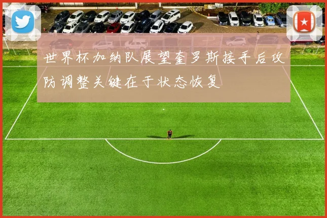 世界杯加纳队展望奎罗斯接手后攻防调整关键在于状态恢复