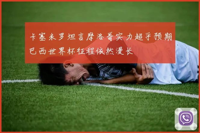 卡塞米罗坦言摩洛哥实力超乎预期巴西世界杯征程依然漫长