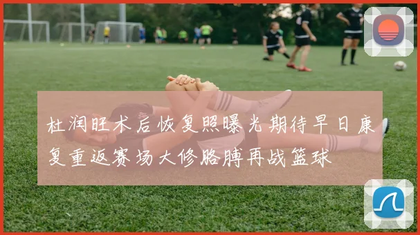 杜润旺术后恢复照曝光期待早日康复重返赛场大修胳膊再战篮球