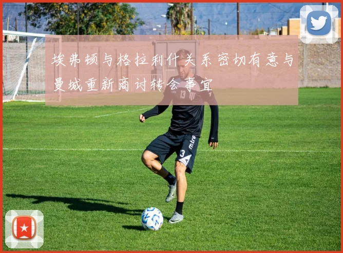 埃弗顿与格拉利什关系密切有意与曼城重新商讨转会事宜