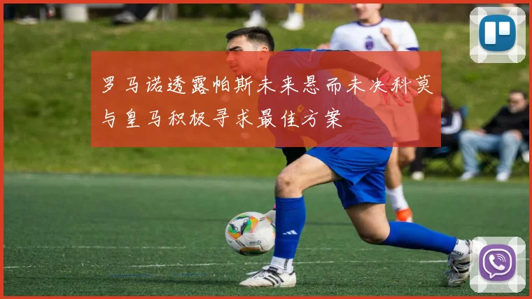 罗马诺透露帕斯未来悬而未决科莫与皇马积极寻求最佳方案