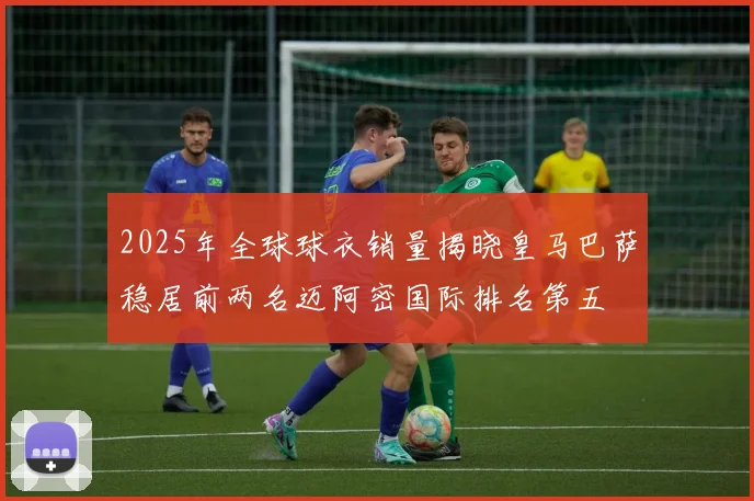 2025年全球球衣销量揭晓皇马巴萨稳居前两名迈阿密国际排名第五