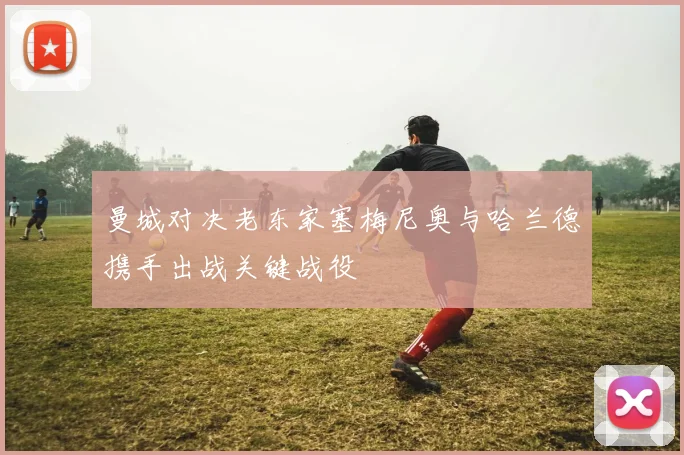 曼城对决老东家塞梅尼奥与哈兰德携手出战关键战役