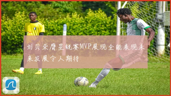 刘贝荣膺星锐赛MVP展现全能表现未来发展令人期待