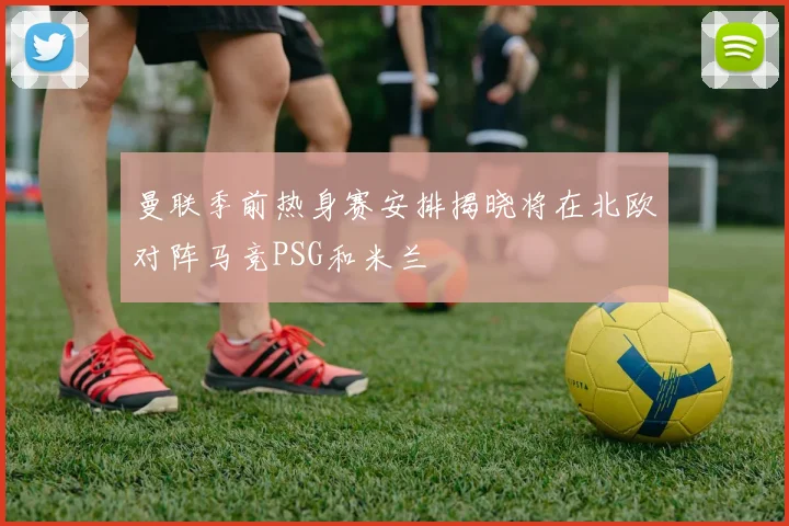 曼联季前热身赛安排揭晓将在北欧对阵马竞PSG和米兰