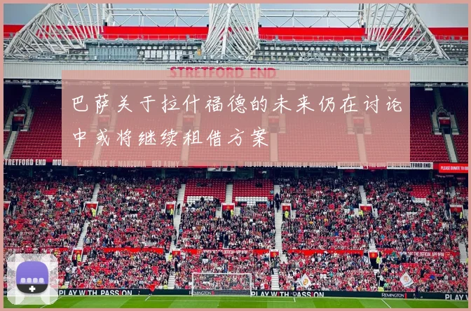 巴萨关于拉什福德的未来仍在讨论中或将继续租借方案