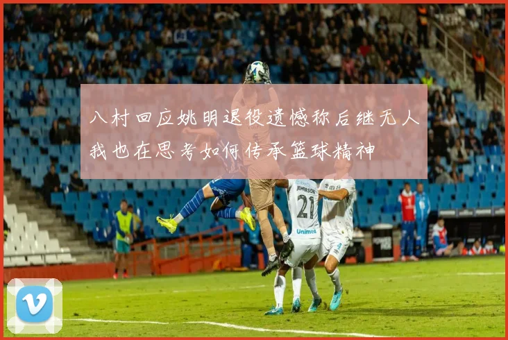 八村回应姚明退役遗憾称后继无人我也在思考如何传承篮球精神