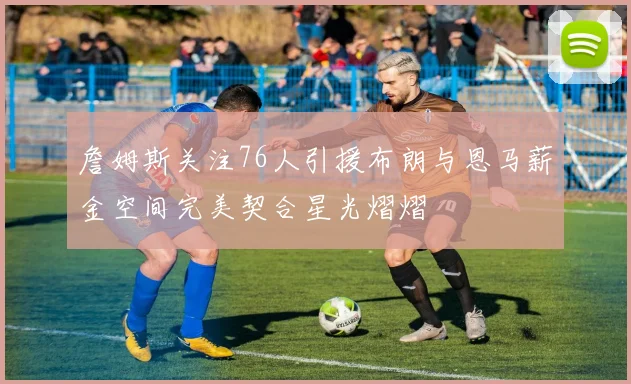 詹姆斯关注76人引援布朗与恩马薪金空间完美契合星光熠熠