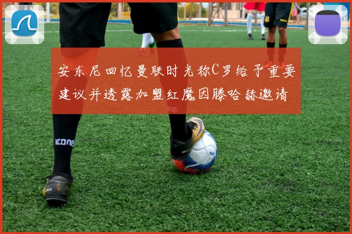 安东尼回忆曼联时光称C罗给予重要建议并透露加盟红魔因滕哈赫邀请