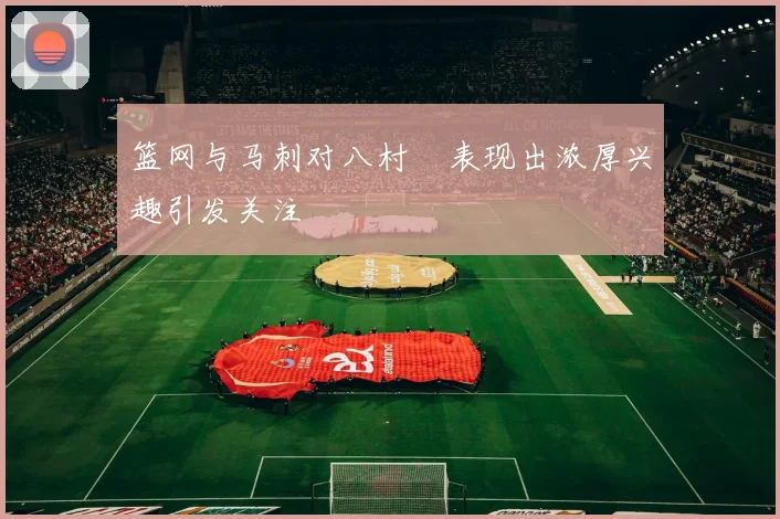 篮网与马刺对八村塁表现出浓厚兴趣引发关注
