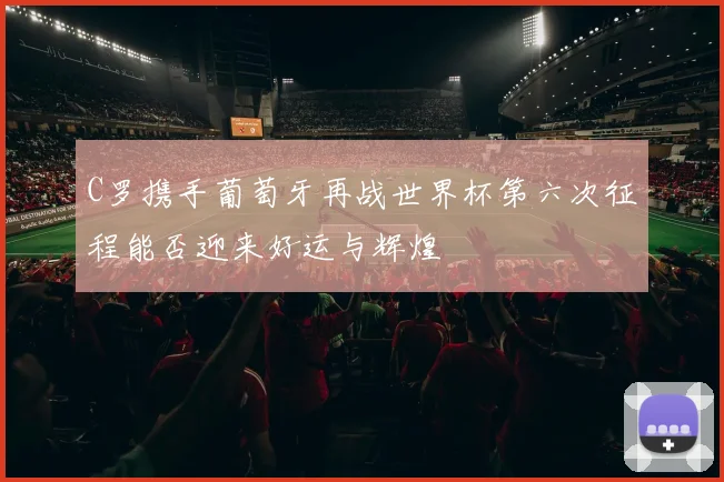 C罗携手葡萄牙再战世界杯第六次征程能否迎来好运与辉煌