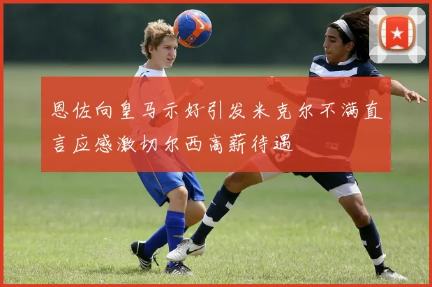 恩佐向皇马示好引发米克尔不满直言应感激切尔西高薪待遇