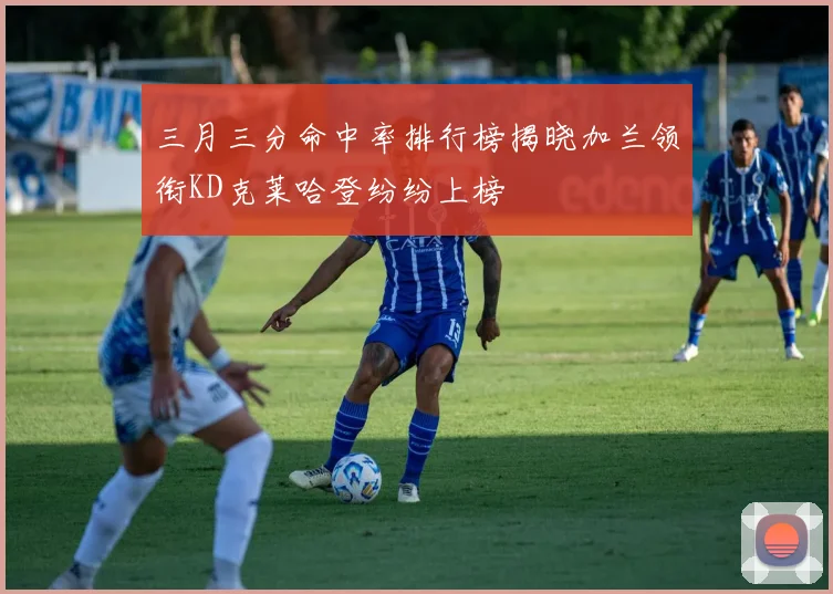 三月三分命中率排行榜揭晓加兰领衔KD克莱哈登纷纷上榜