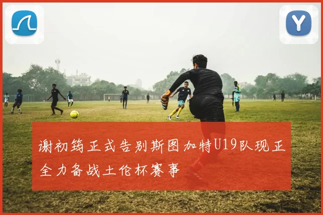 谢初筠正式告别斯图加特U19队现正全力备战土伦杯赛事